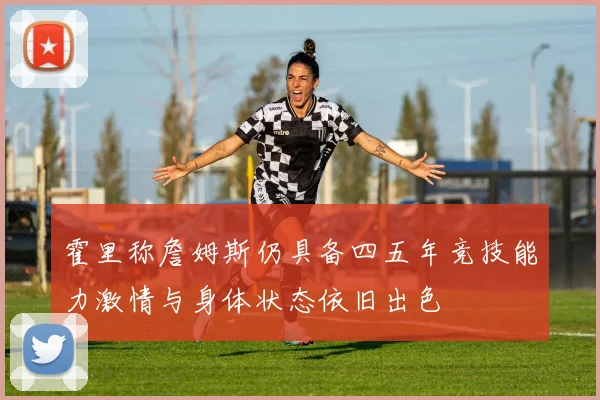 霍里称詹姆斯仍具备四五年竞技能力激情与身体状态依旧出色