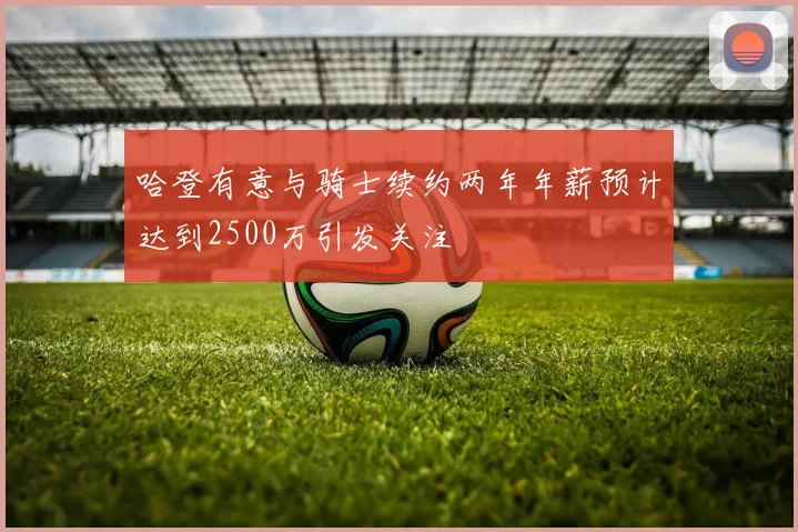 哈登有意与骑士续约两年年薪预计达到2500万引发关注
