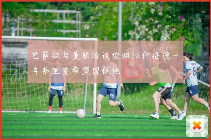 巴萨欲与曼联洽谈续租拉什福德一年弗里克希望留住他