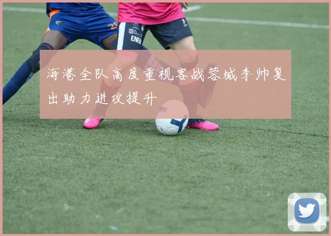 海港全队高度重视客战蓉城李帅复出助力进攻提升