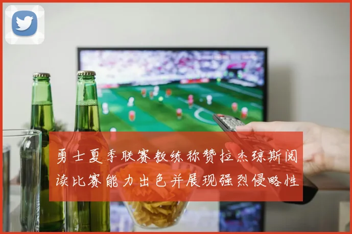 勇士夏季联赛教练称赞拉杰琼斯阅读比赛能力出色并展现强烈侵略性