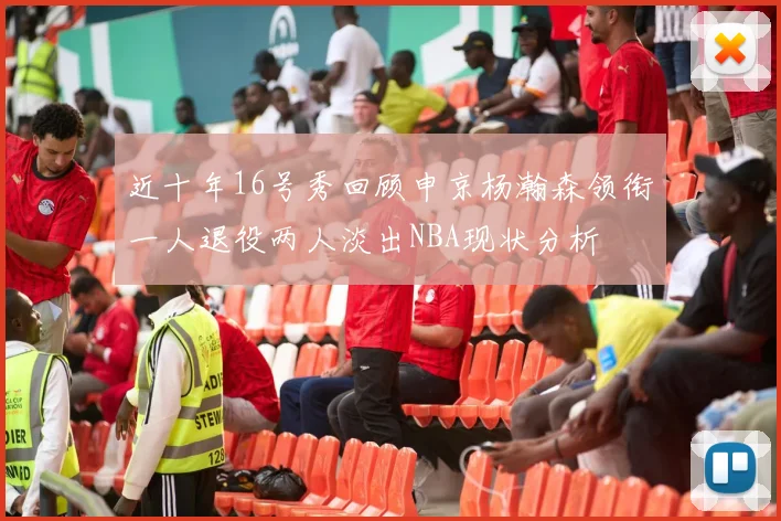 近十年16号秀回顾申京杨瀚森领衔一人退役两人淡出NBA现状分析