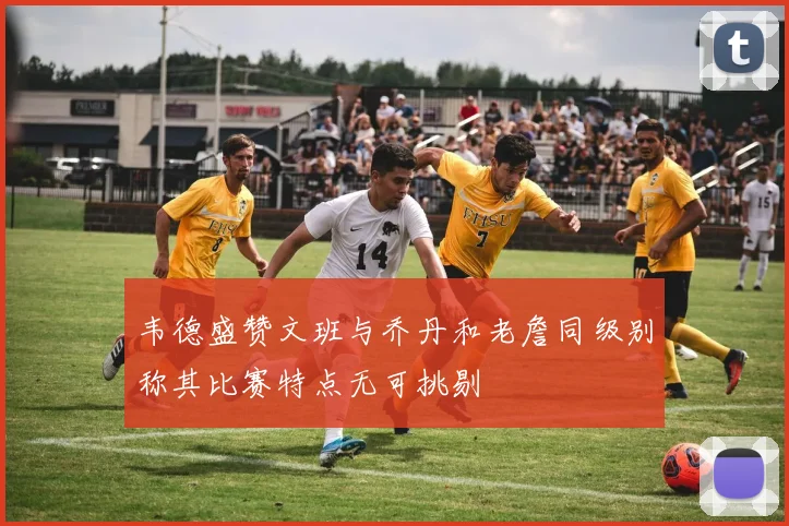 韦德盛赞文班与乔丹和老詹同级别称其比赛特点无可挑剔