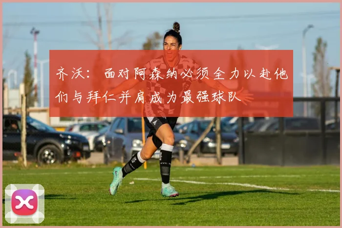齐沃：面对阿森纳必须全力以赴他们与拜仁并肩成为最强球队