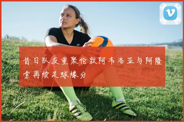 昔日队友重聚伦敦阿韦洛亚与阿隆索再续足球缘分