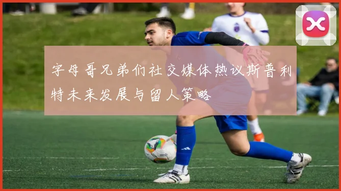 字母哥兄弟们社交媒体热议斯普利特未来发展与留人策略