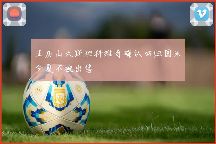 亚历山大斯坦科维奇确认回归国米今夏不被出售