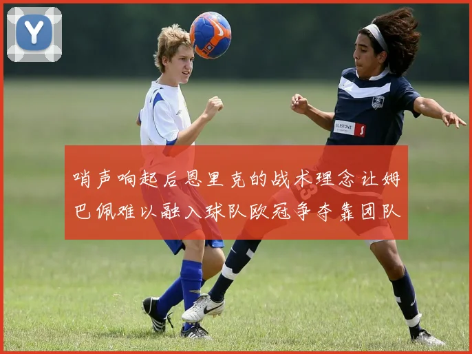 哨声响起后恩里克的战术理念让姆巴佩难以融入球队欧冠争夺靠团队配合与跑动